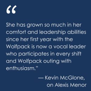 A quote from Kevin McGlone, about Alexis Menor, is shown on a blue background: “Alexis is one of our senior Leads who is vital to everything we do,” Kevin McGlone, Event Operations Coordinator, says. “She has grown so much in her comfort and leadership abilities since her first year with the Wolfpack is now a vocal leader who participates in every shift and Wolfpack outing with enthusiasm.” 
