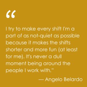 A quote from Angelo Belardo: I try to make every shift I'm a part of as not-quiet as possible because it makes the shifts shorter and more fun (at least for me). It's never a dull moment being around the people I work with